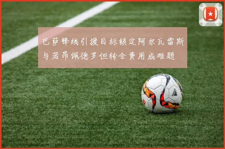 巴萨锋线引援目标锁定阿尔瓦雷斯与若昂佩德罗但转会费用成难题