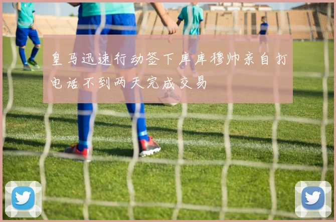 皇马迅速行动签下库库穆帅亲自打电话不到两天完成交易