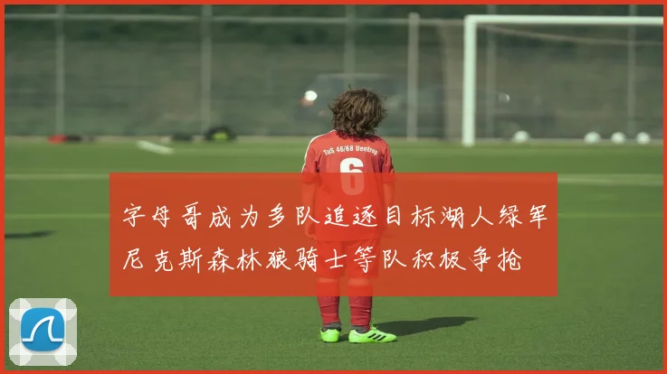 字母哥成为多队追逐目标湖人绿军尼克斯森林狼骑士等队积极争抢