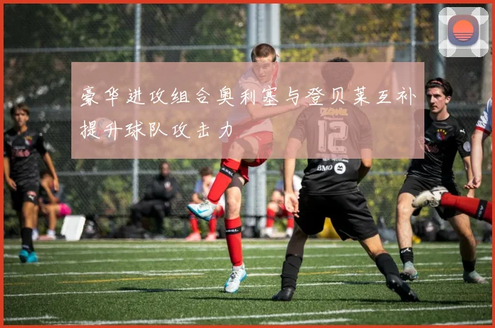豪华进攻组合奥利塞与登贝莱互补提升球队攻击力