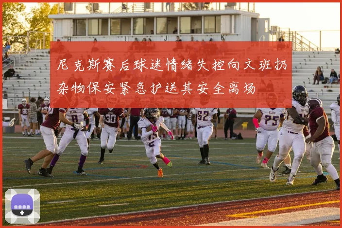 尼克斯赛后球迷情绪失控向文班扔杂物保安紧急护送其安全离场