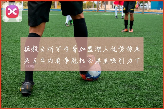 杨毅分析字母哥加盟湖人优势称未来五年内有争冠机会库里吸引力下降