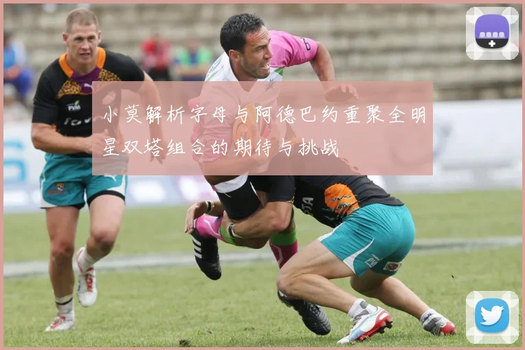 小莫解析字母与阿德巴约重聚全明星双塔组合的期待与挑战