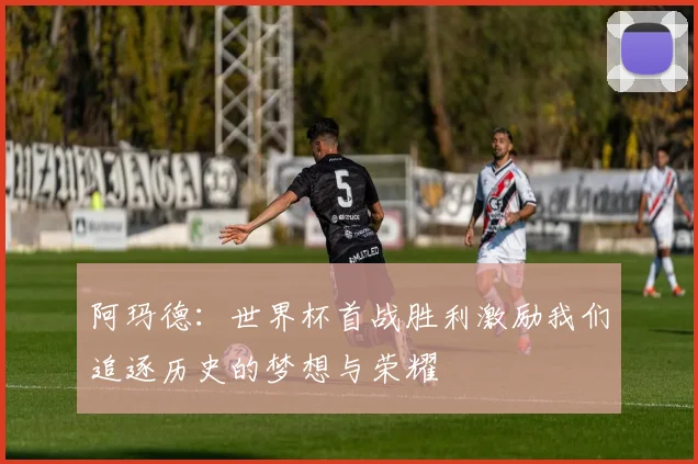 阿玛德：世界杯首战胜利激励我们追逐历史的梦想与荣耀