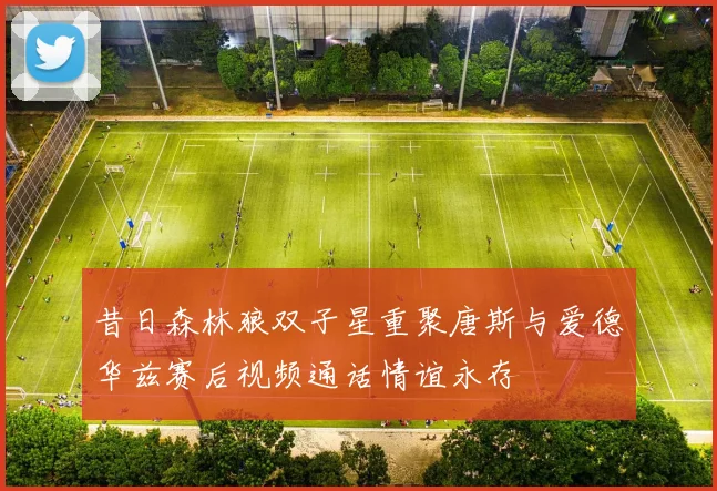 昔日森林狼双子星重聚唐斯与爱德华兹赛后视频通话情谊永存