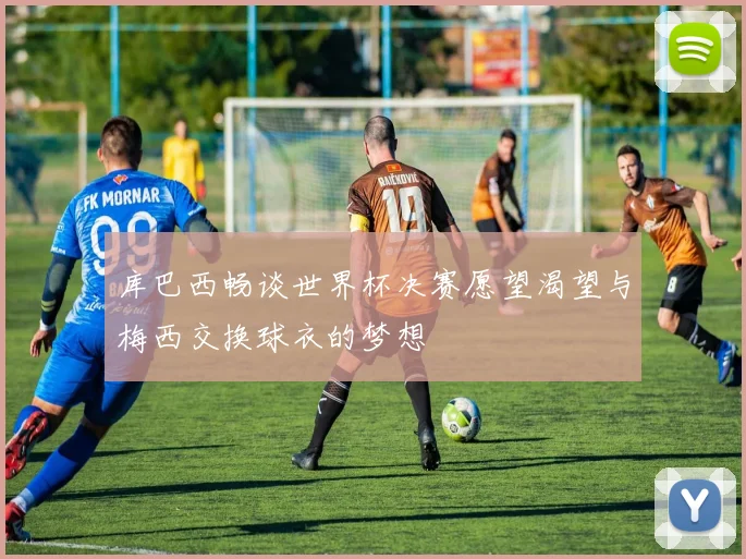 库巴西畅谈世界杯决赛愿望渴望与梅西交换球衣的梦想