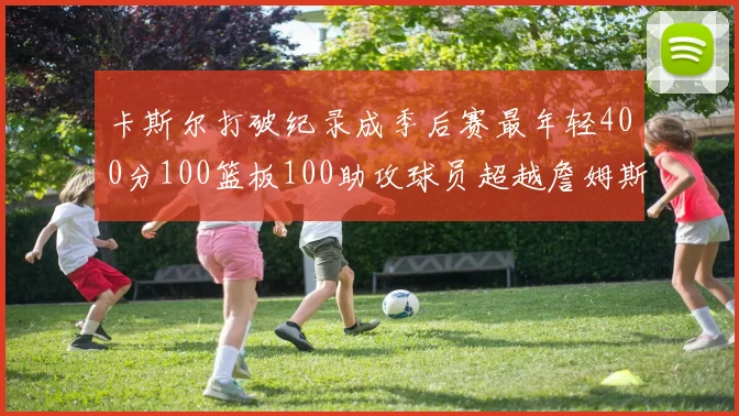 卡斯尔打破纪录成季后赛最年轻400分100篮板100助攻球员超越詹姆斯荣耀时刻