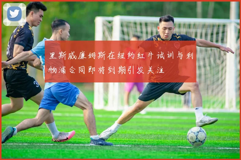 里斯威廉姆斯在纽约红牛试训与利物浦合同即将到期引发关注