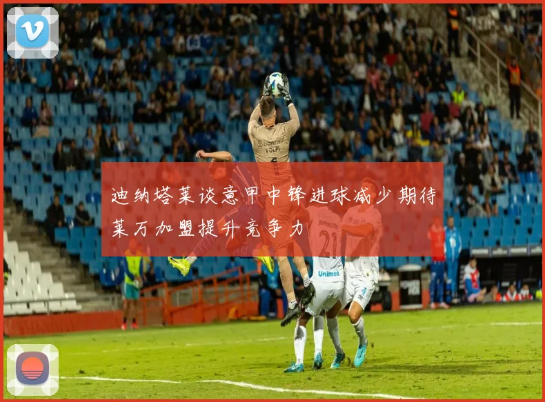 迪纳塔莱谈意甲中锋进球减少期待莱万加盟提升竞争力