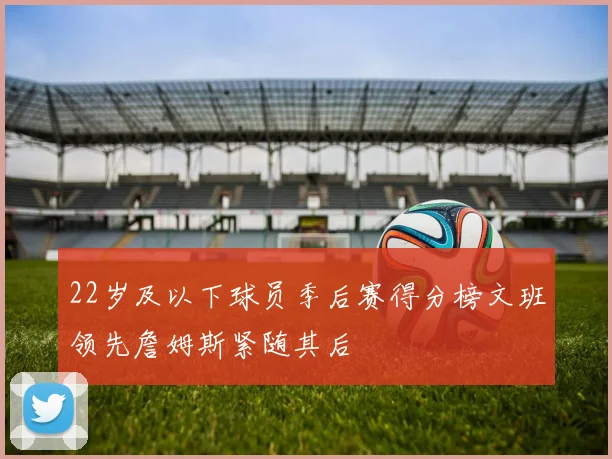 22岁及以下球员季后赛得分榜文班领先詹姆斯紧随其后