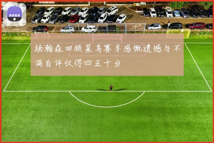 杨瀚森回顾菜鸟赛季感慨遗憾与不满自评仅得四五十分
