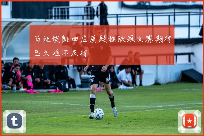 马杜埃凯回应质疑称欧冠决赛期待已久迫不及待