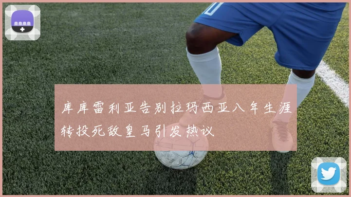 库库雷利亚告别拉玛西亚八年生涯转投死敌皇马引发热议