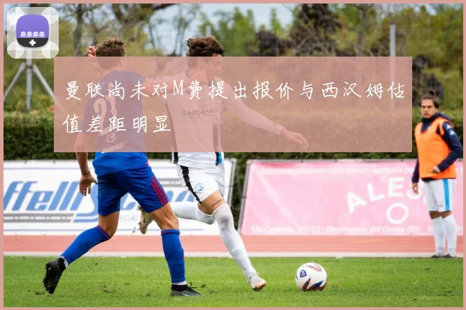 曼联尚未对M费提出报价与西汉姆估值差距明显