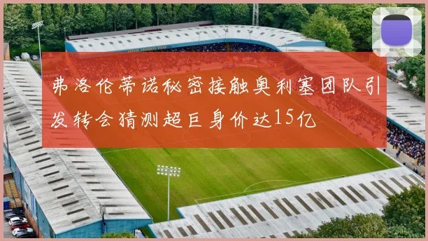 弗洛伦蒂诺秘密接触奥利塞团队引发转会猜测超巨身价达15亿