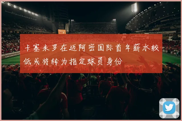 卡塞米罗在迈阿密国际首年薪水较低或将转为指定球员身份