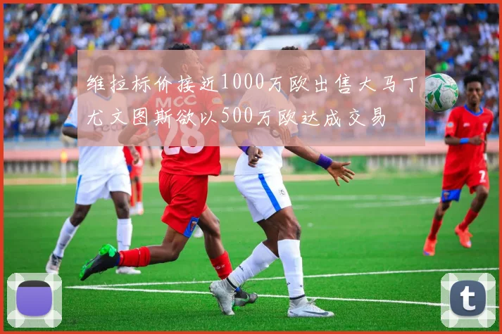维拉标价接近1000万欧出售大马丁尤文图斯欲以500万欧达成交易
