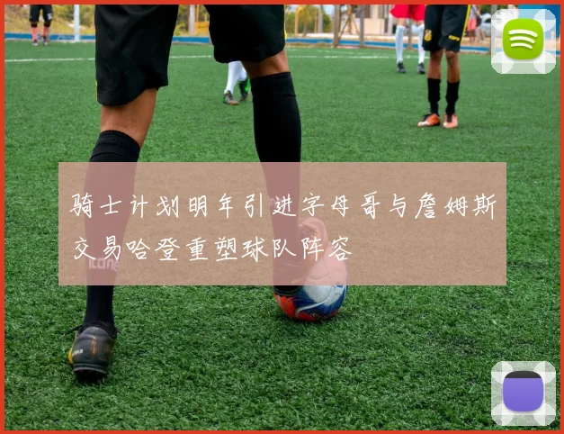 骑士计划明年引进字母哥与詹姆斯交易哈登重塑球队阵容