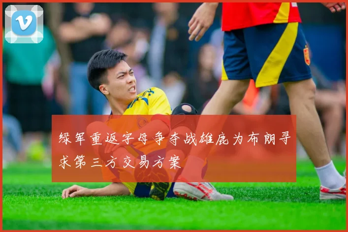 绿军重返字母争夺战雄鹿为布朗寻求第三方交易方案