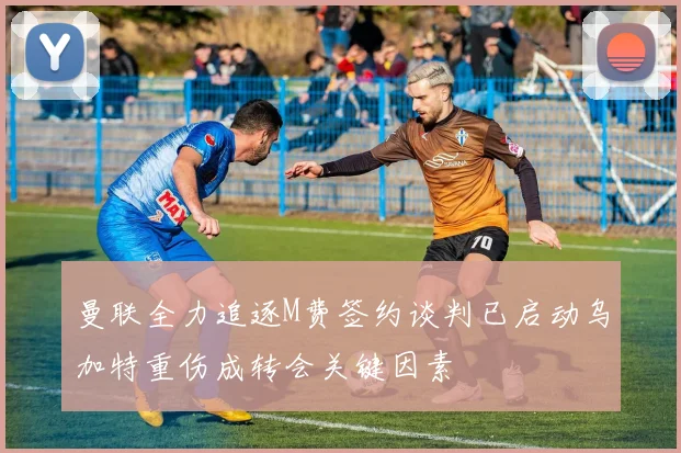 曼联全力追逐M费签约谈判已启动乌加特重伤成转会关键因素