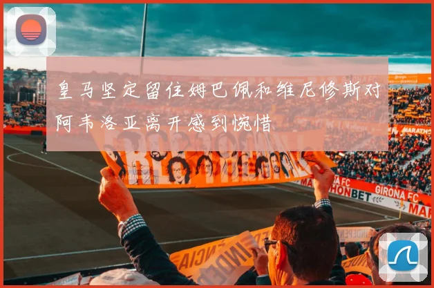 皇马坚定留住姆巴佩和维尼修斯对阿韦洛亚离开感到惋惜