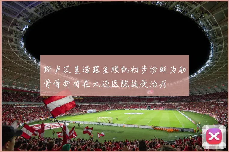 斯卢茨基透露金顺凯初步诊断为肋骨骨折将在大连医院接受治疗
