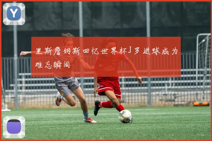 里斯詹姆斯回忆世界杯J罗进球成为难忘瞬间