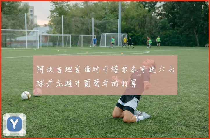 阿坎吉坦言面对卡塔尔本可进六七球并无避开葡萄牙的打算