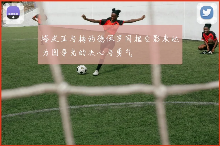塔皮亚与梅西德保罗同框合影表达为国争光的决心与勇气