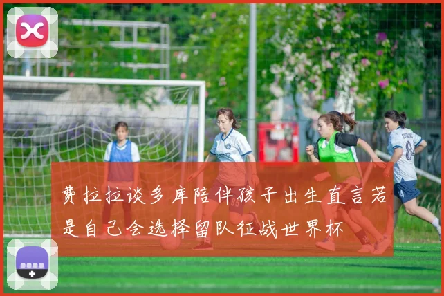 费拉拉谈多库陪伴孩子出生直言若是自己会选择留队征战世界杯