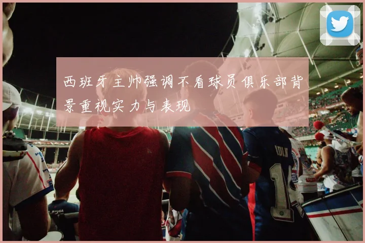 西班牙主帅强调不看球员俱乐部背景重视实力与表现