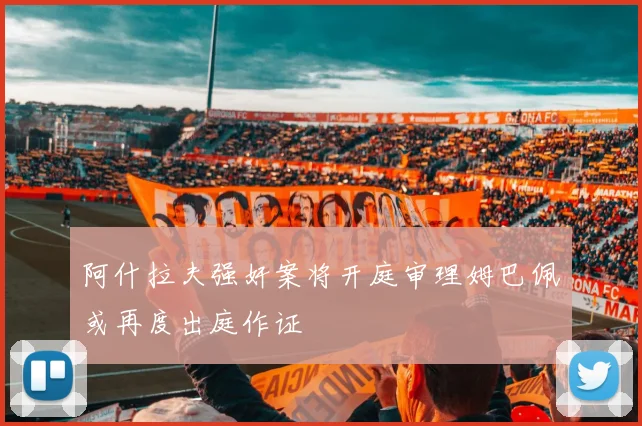 阿什拉夫强奸案将开庭审理姆巴佩或再度出庭作证