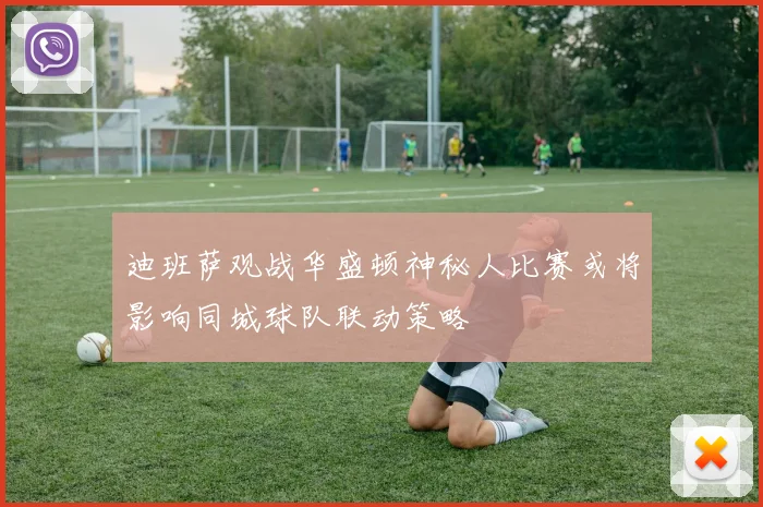 迪班萨观战华盛顿神秘人比赛或将影响同城球队联动策略