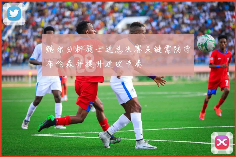 鲍尔分析骑士进总决赛关键需防守布伦森并提升进攻节奏