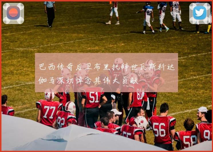 巴西传奇后卫布里托辞世瓦斯科达伽马深切悼念其伟大贡献